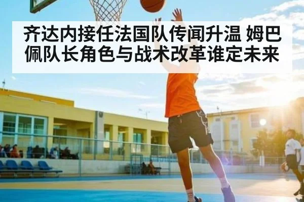 齐达内接任法国队传闻升温 姆巴佩队长角色与战术改革谁定未来