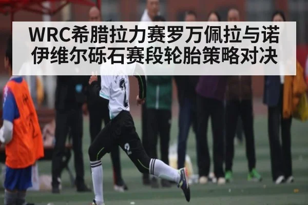 WRC希腊拉力赛罗万佩拉与诺伊维尔砾石赛段轮胎策略对决